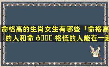 命格高的生肖女生有哪些「命格高的人和命 🐋 格低的人能在一起吗」